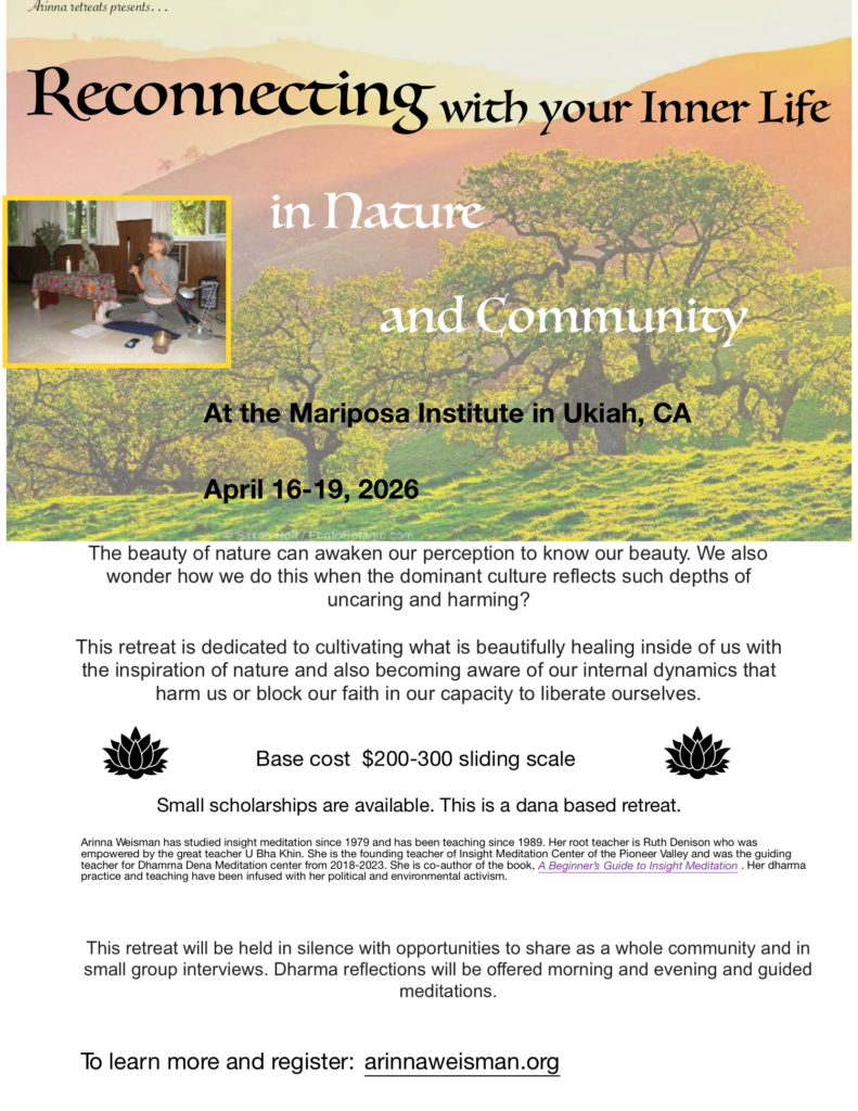 Retreat Poster: Reconnecting with your Inner Life in Nature and Community The beauty of nature can awaken our perception to know our beauty. We also wonder how we do this when the dominant culture reflects such depths of uncaring and harming? This retreat is dedicated to cultivating what is beautifully healing inside of us with the inspiration of nature and also becoming aware of our internal dynamics that harm us or block our faith in our capacity to liberate ourselves. Base cost $200-300 sliding scale Small scholarships are available. This is a dana based retreat. Arinna Weisman has studied insight meditation since 1979 and has been teaching since 1989. Her root teacher is Ruth Denison who was empowered by the great teacher U Bha Khin. She is the founding teacher of Insight Meditation Center of the Pioneer Valley and was the guiding teacher for Dhamma Dena Meditation center from 2018-2023. She is co-author of the book, A Beginner’s Guide to Insight Meditation . Her dharma practice and teaching have been infused with her political and environmental activism. This retreat will be held in silence with opportunities to share as a whole community and in small group interviews. Dharma reflections will be offered morning and evening and guided meditations. To learn more and register: arinnaweisman.org