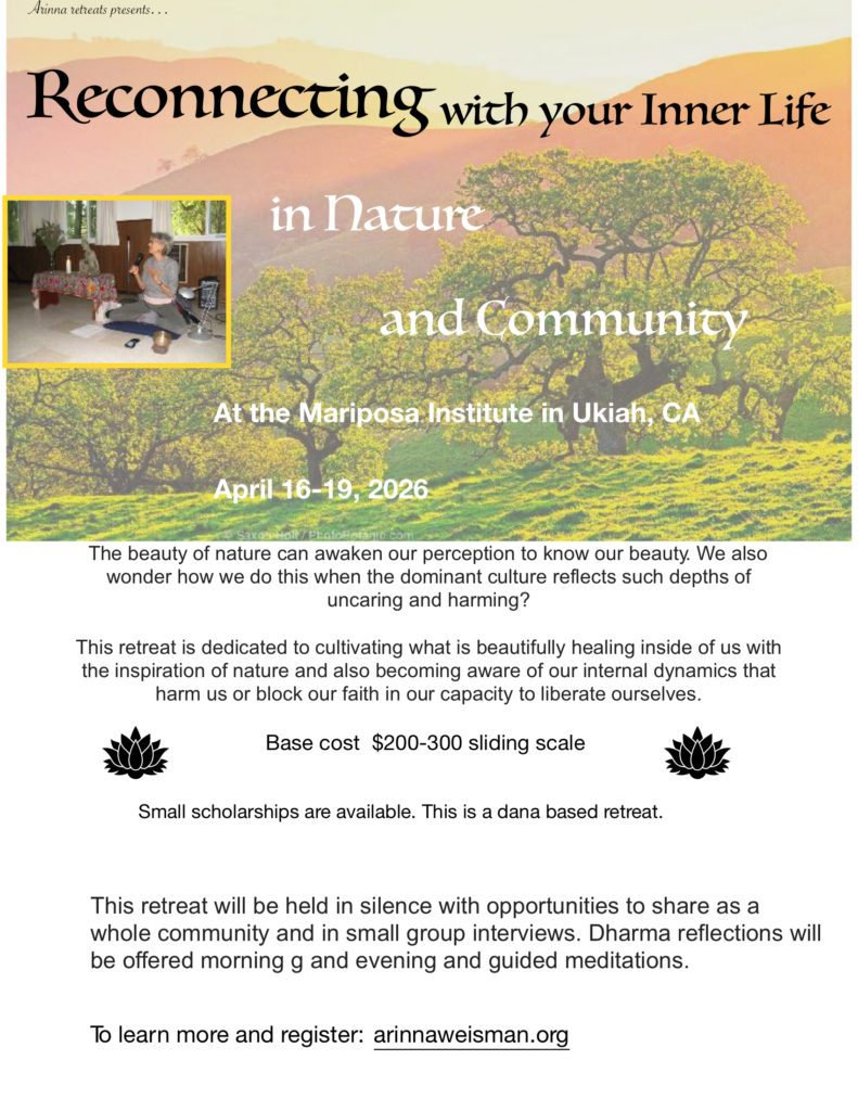 Retreat Poster: Arinna retreats presents… Reconnecting with your Inner Life in Nature and Community At the Mariposa Institute in Ukiah, CA April 16-19, 2026 The beauty of nature can awaken our perception to know our beauty. We also wonder how we do this when the dominant culture reflects such depths of uncaring and harming? This retreat is dedicated to cultivating what is beautifully healing inside of us with the inspiration of nature and also becoming aware of our internal dynamics that harm us or block our faith in our capacity to liberate ourselves. Base cost $200-300 sliding scale Small scholarships are available. This is a dana based retreat. This retreat will be held in silence with opportunities to share as a whole community and in small group interviews. Dharma reflections will be offered morning g and evening and guided meditations. To learn more and register: arinnaweisman.org